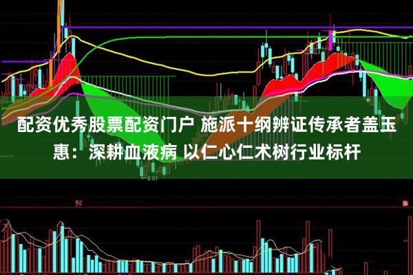 配资优秀股票配资门户 施派十纲辨证传承者盖玉惠：深耕血液病 以仁心仁术树行业标杆