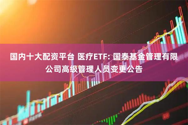 国内十大配资平台 医疗ETF: 国泰基金管理有限公司高级管理人员变更公告