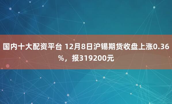 国内十大配资平台 12月8日沪锡期货收盘上涨0.36%，报319200元