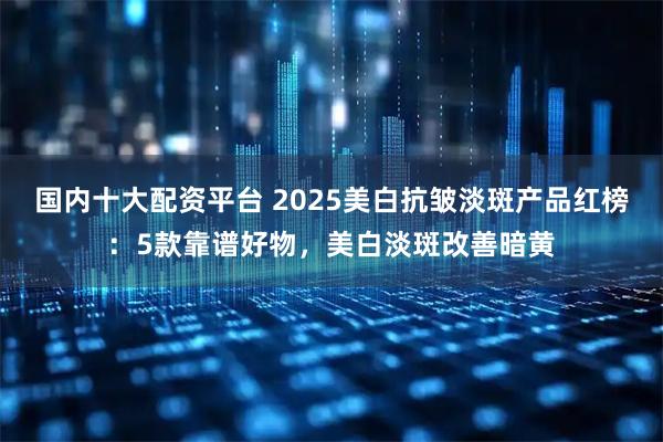 国内十大配资平台 2025美白抗皱淡斑产品红榜：5款靠谱好物，美白淡斑改善暗黄