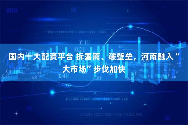 国内十大配资平台 拆藩篱、破壁垒，河南融入“大市场”步伐加快