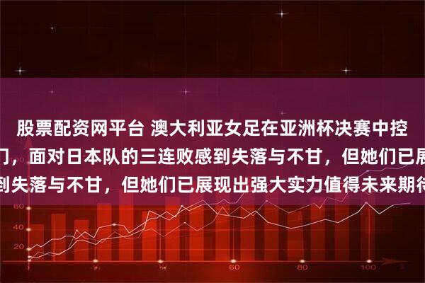 股票配资网平台 澳大利亚女足在亚洲杯决赛中控球占优射门多却未能破门，面对日本队的三连败感到失落与不甘，但她们已展现出强大实力值得未来期待