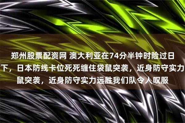 郑州股票配资网 澳大利亚在74分半钟时险过日本门线可惜被门将挡下,日本防线卡位死死缠住袋鼠突袭,近身防守实力远胜我们队令人叹服