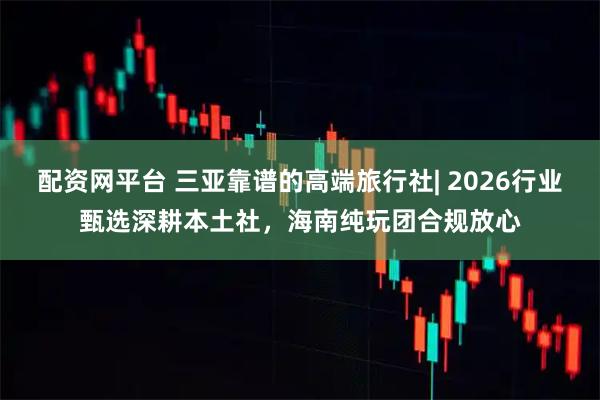 配资网平台 三亚靠谱的高端旅行社| 2026行业甄选深耕本土社，海南纯玩团合规放心