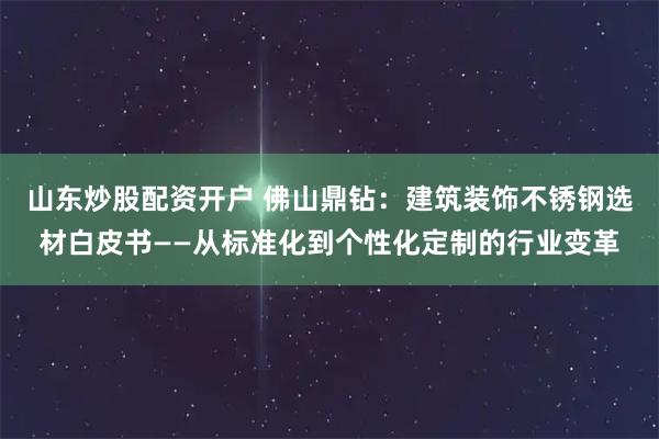 山东炒股配资开户 佛山鼎钻:建筑装饰不锈钢选材白皮书——从标准化到个性化定制的行业变革