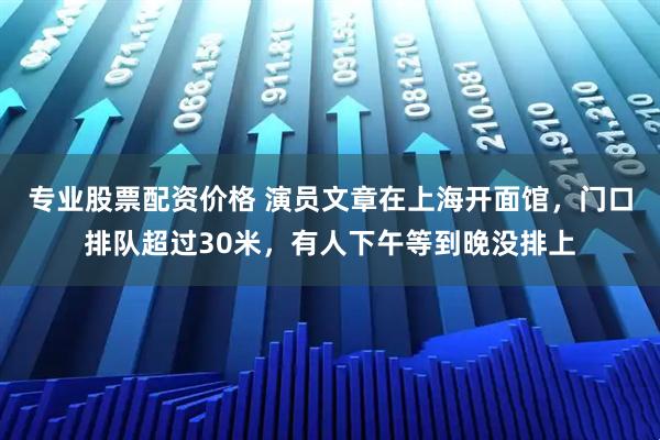 专业股票配资价格 演员文章在上海开面馆,门口排队超过30米,有人下午等到晚没排上