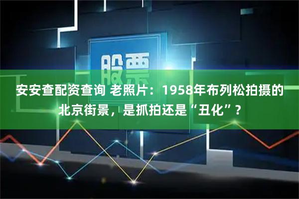 安安查配资查询 老照片：1958年布列松拍摄的北京街景，是抓拍还是“丑化”？