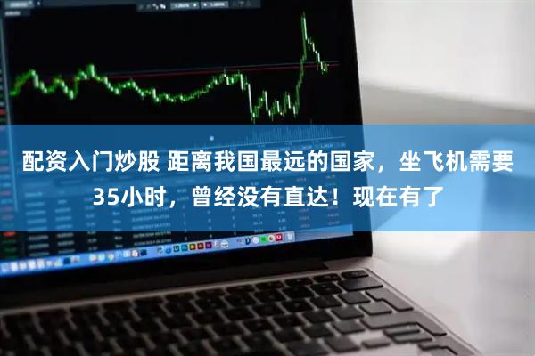 配资入门炒股 距离我国最远的国家，坐飞机需要35小时，曾经没有直达！现在有了