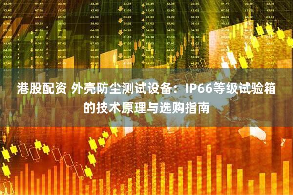 港股配资 外壳防尘测试设备：IP66等级试验箱的技术原理与选购指南