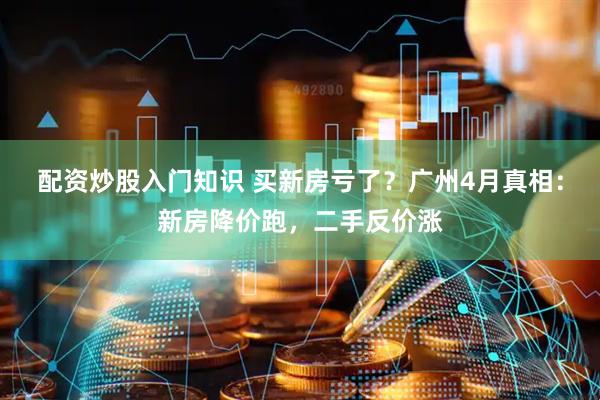 配资炒股入门知识 买新房亏了？广州4月真相：新房降价跑，二手反价涨