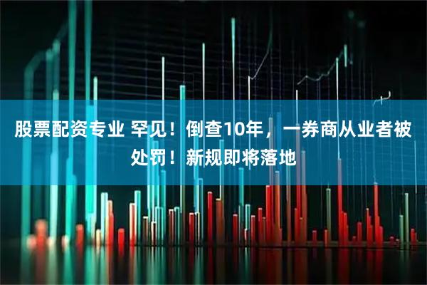 股票配资专业 罕见！倒查10年，一券商从业者被处罚！新规即将落地