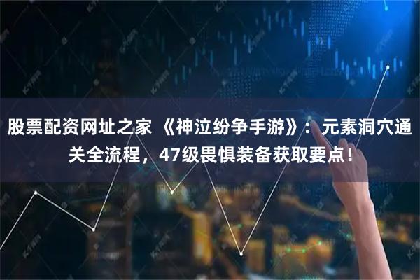 股票配资网址之家 《神泣纷争手游》：元素洞穴通关全流程，47级畏惧装备获取要点！