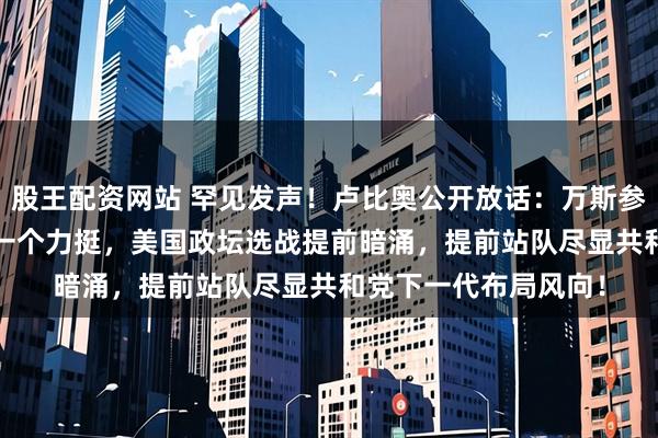 股王配资网站 罕见发声！卢比奥公开放话：万斯参选2028总统，我第一个力挺，美国政坛选战提前暗涌，提前站队尽显共和党下一代布局风向！