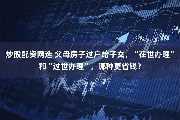 炒股配资网选 父母房子过户给子女，“在世办理”和“过世办理”，哪种更省钱？