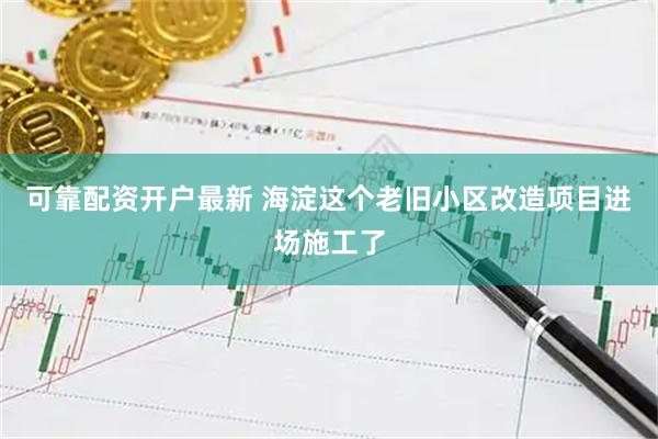 可靠配资开户最新 海淀这个老旧小区改造项目进场施工了