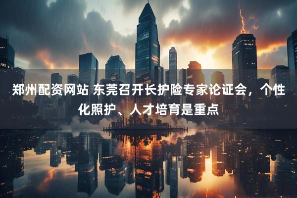 郑州配资网站 东莞召开长护险专家论证会,个性化照护、人才培育是重点