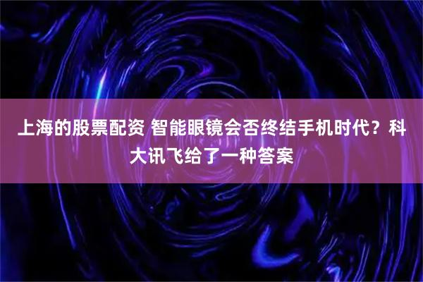 上海的股票配资 智能眼镜会否终结手机时代？科大讯飞给了一种答案