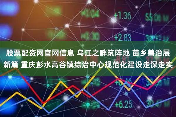 股票配资网官网信息 乌江之畔筑阵地 苗乡善治展新篇 重庆彭水高谷镇综治中心规范化建设走深走实