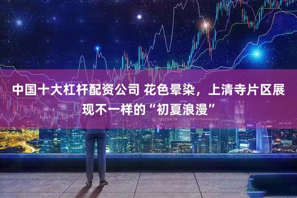 中国十大杠杆配资公司 花色晕染，上清寺片区展现不一样的“初夏浪漫”