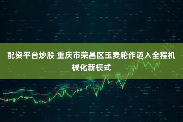 配资平台炒股 重庆市荣昌区玉麦轮作迈入全程机械化新模式