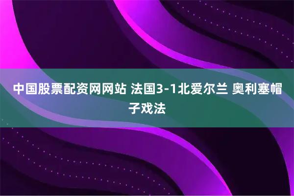 中国股票配资网网站 法国3-1北爱尔兰 奥利塞帽子戏法