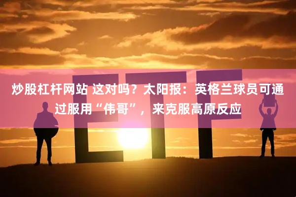炒股杠杆网站 这对吗？太阳报：英格兰球员可通过服用“伟哥”，来克服高原反应