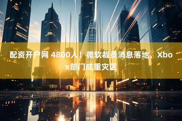 配资开户网 4800人！微软裁员消息落地，Xbox部门成重灾区