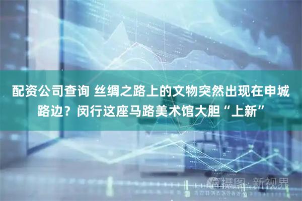 配资公司查询 丝绸之路上的文物突然出现在申城路边？闵行这座马路美术馆大胆“上新”