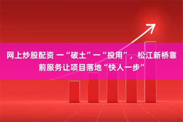 网上炒股配资 一“破土”一“投用”，松江新桥靠前服务让项目落地“快人一步”