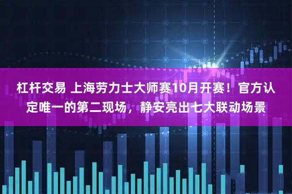 杠杆交易 上海劳力士大师赛10月开赛！官方认定唯一的第二现场，静安亮出七大联动场景