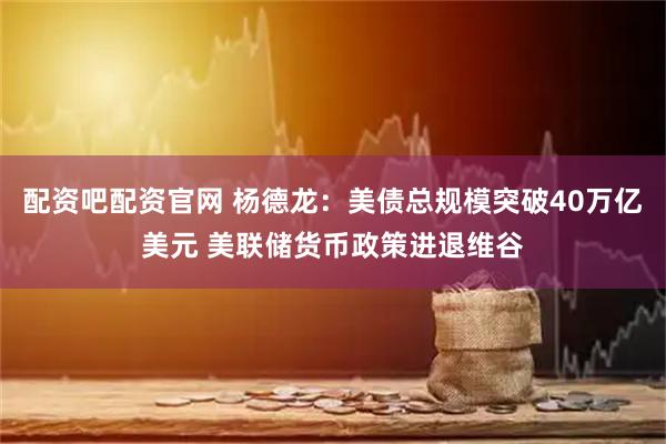 配资吧配资官网 杨德龙：美债总规模突破40万亿美元 美联储货币政策进退维谷