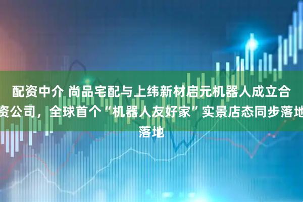 配资中介 尚品宅配与上纬新材启元机器人成立合资公司，全球首个“机器人友好家”实景店态同步落地