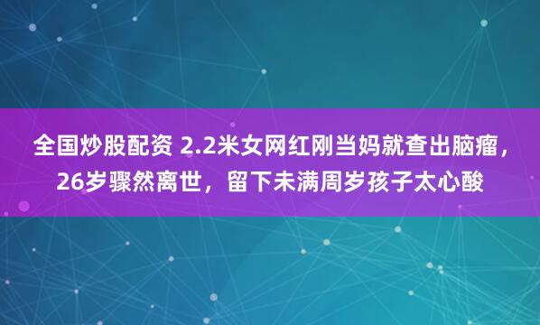 全国炒股配资 2.2米女网红刚当妈就查出脑瘤，26岁骤然离世，留下未满周岁孩子太心酸