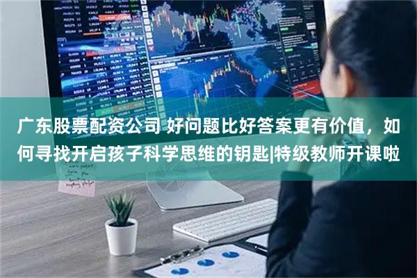 广东股票配资公司 好问题比好答案更有价值，如何寻找开启孩子科学思维的钥匙|特级教师开课啦
